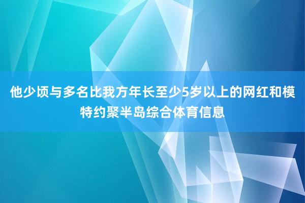 他少顷与多名比我方年长至少5岁以上的网红和模特约聚半岛综合体育信息