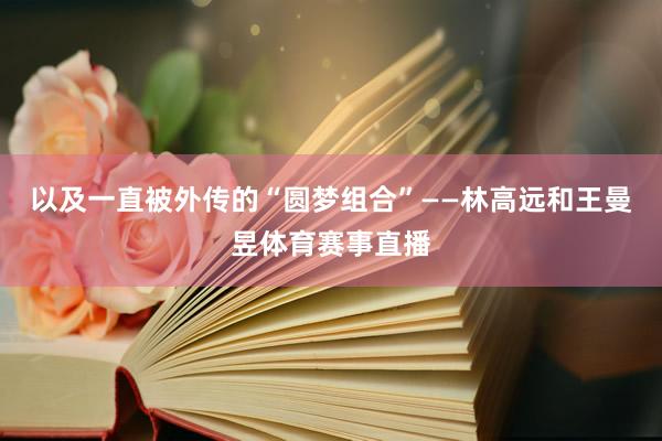 以及一直被外传的“圆梦组合”——林高远和王曼昱体育赛事直播