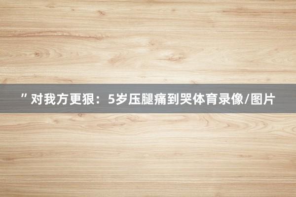 ”对我方更狠：5岁压腿痛到哭体育录像/图片