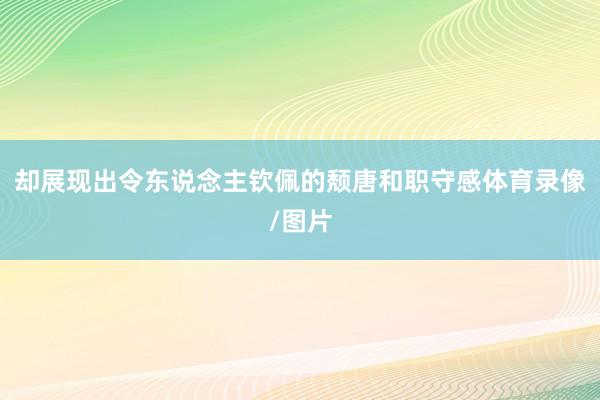 却展现出令东说念主钦佩的颓唐和职守感体育录像/图片