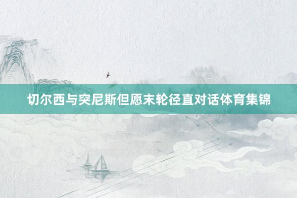 切尔西与突尼斯但愿末轮径直对话体育集锦