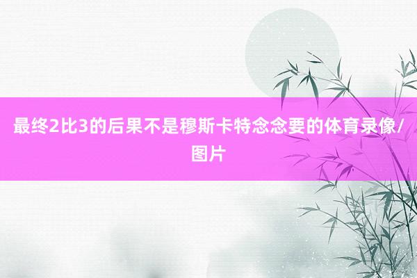 最终2比3的后果不是穆斯卡特念念要的体育录像/图片