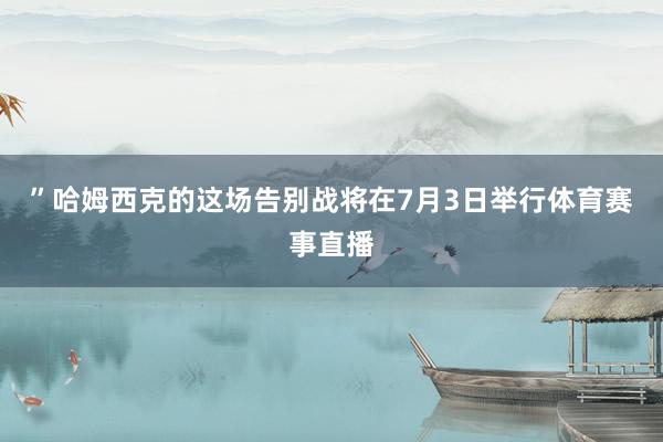 ”哈姆西克的这场告别战将在7月3日举行体育赛事直播