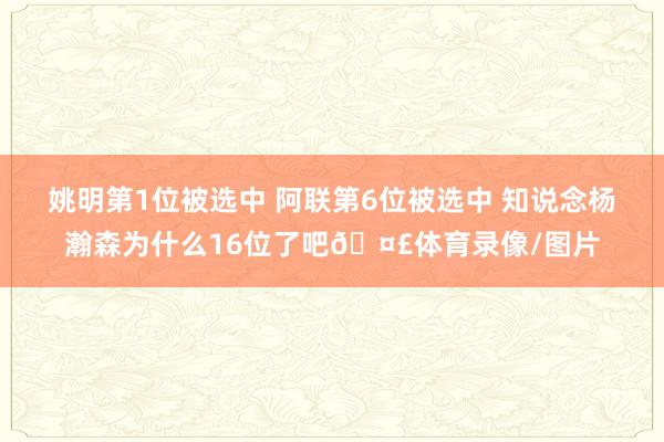 姚明第1位被选中 阿联第6位被选中 知说念杨瀚森为什么16位了吧🤣体育录像/图片