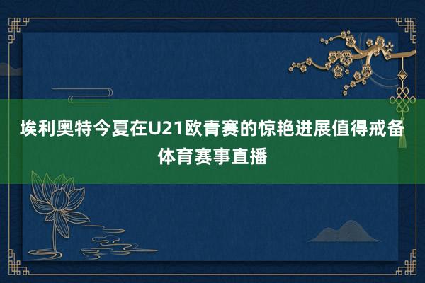 埃利奥特今夏在U21欧青赛的惊艳进展值得戒备体育赛事直播