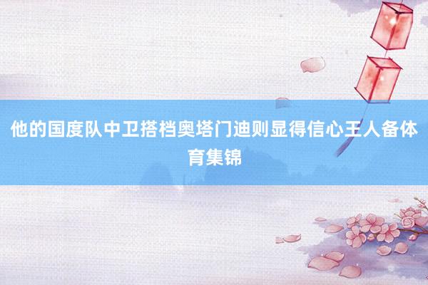 他的国度队中卫搭档奥塔门迪则显得信心王人备体育集锦