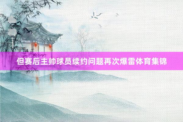 但赛后主帅球员续约问题再次爆雷体育集锦