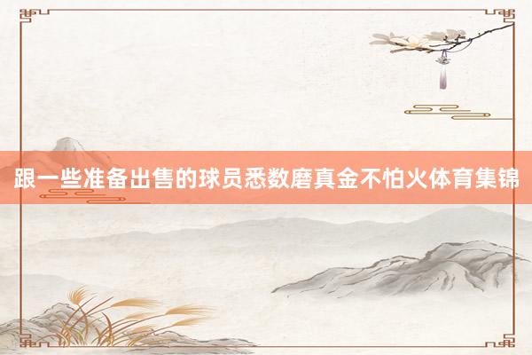 跟一些准备出售的球员悉数磨真金不怕火体育集锦