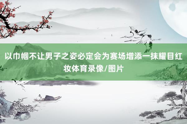 以巾帼不让男子之姿必定会为赛场增添一抹耀目红妆体育录像/图片