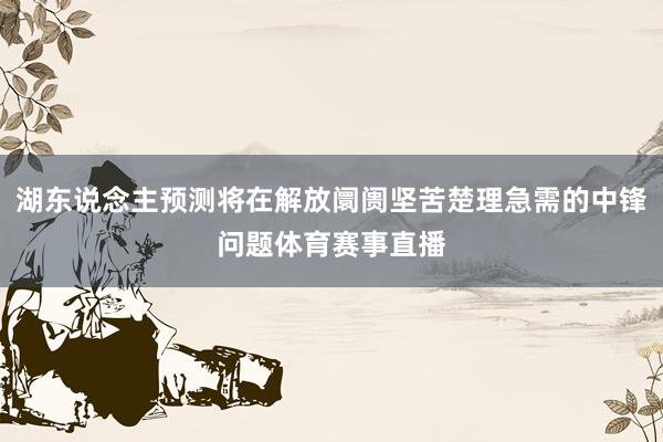 湖东说念主预测将在解放阛阓坚苦楚理急需的中锋问题体育赛事直播