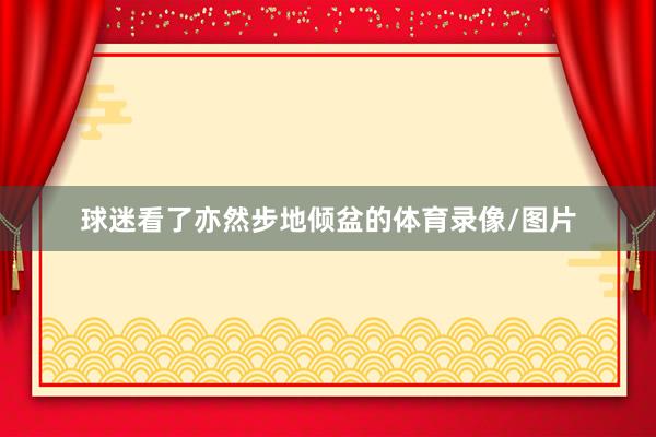球迷看了亦然步地倾盆的体育录像/图片