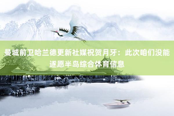 曼城前卫哈兰德更新社媒祝贺月牙：此次咱们没能遂愿半岛综合体育信息