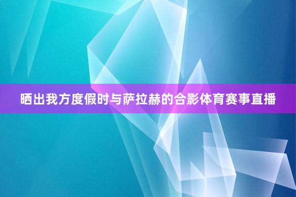 晒出我方度假时与萨拉赫的合影体育赛事直播