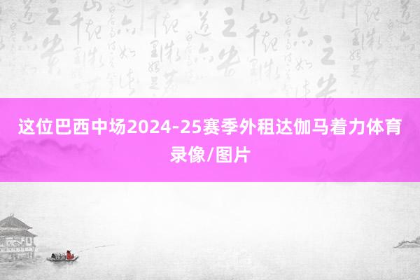 这位巴西中场2024-25赛季外租达伽马着力体育录像/图片