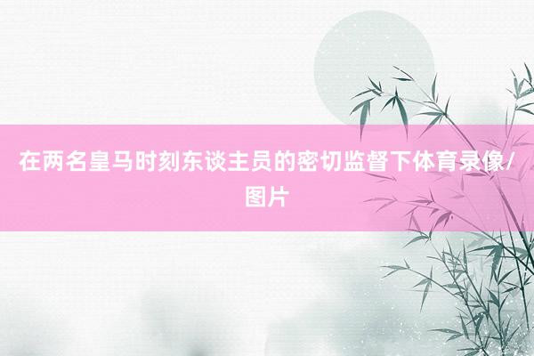 在两名皇马时刻东谈主员的密切监督下体育录像/图片
