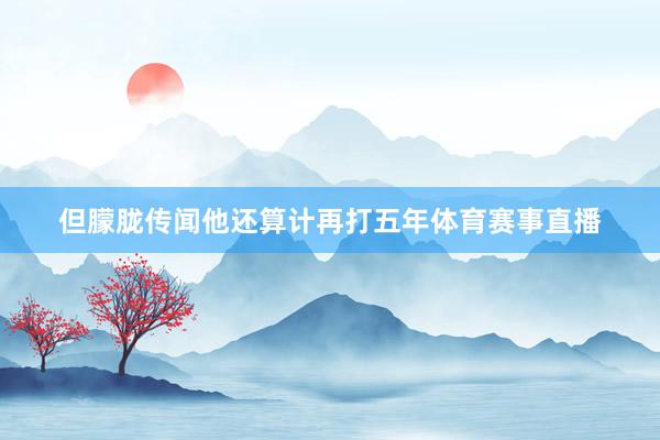 但朦胧传闻他还算计再打五年体育赛事直播
