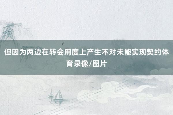 但因为两边在转会用度上产生不对未能实现契约体育录像/图片