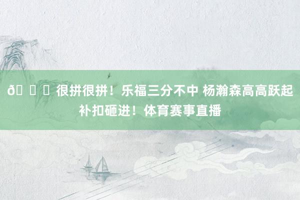 👍很拼很拼！乐福三分不中 杨瀚森高高跃起补扣砸进！体育赛事直播