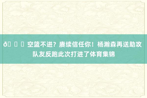 😘空篮不进？赓续信任你！杨瀚森再送助攻 队友反跑此次打进了体育集锦