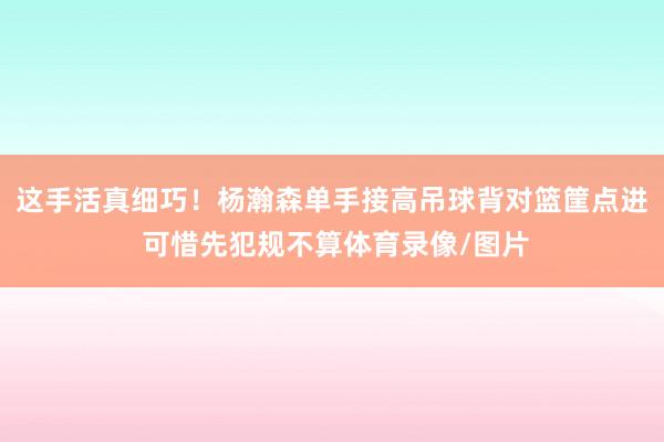 这手活真细巧！杨瀚森单手接高吊球背对篮筐点进 可惜先犯规不算体育录像/图片