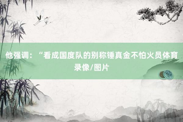 他强调：“看成国度队的别称锤真金不怕火员体育录像/图片