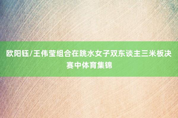 欧阳钰/王伟莹组合在跳水女子双东谈主三米板决赛中体育集锦