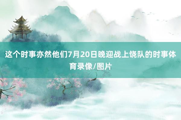这个时事亦然他们7月20日晚迎战上饶队的时事体育录像/图片