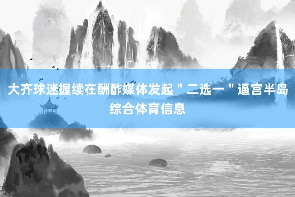 大齐球迷握续在酬酢媒体发起＂二选一＂逼宫半岛综合体育信息