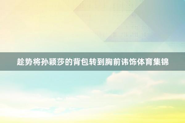 趁势将孙颖莎的背包转到胸前讳饰体育集锦