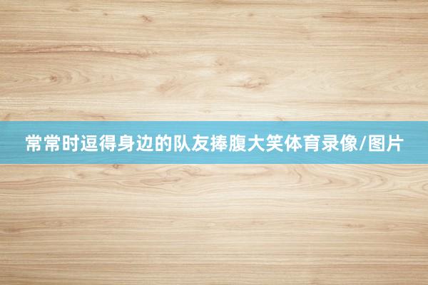 常常时逗得身边的队友捧腹大笑体育录像/图片
