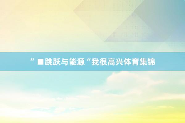 ”■跳跃与能源“我很高兴体育集锦