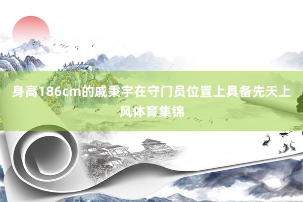 身高186cm的戚秉宇在守门员位置上具备先天上风体育集锦
