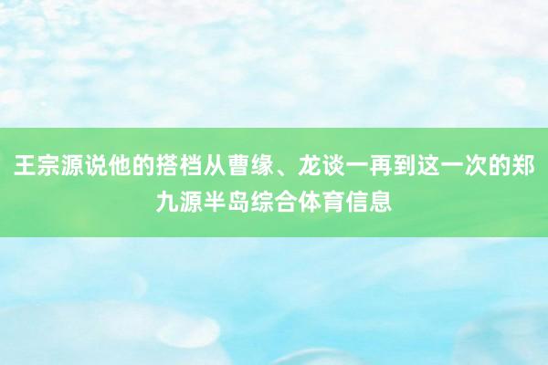 王宗源说他的搭档从曹缘、龙谈一再到这一次的郑九源半岛综合体育信息
