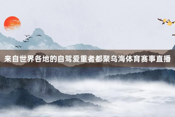来自世界各地的自驾爱重者都聚乌海体育赛事直播