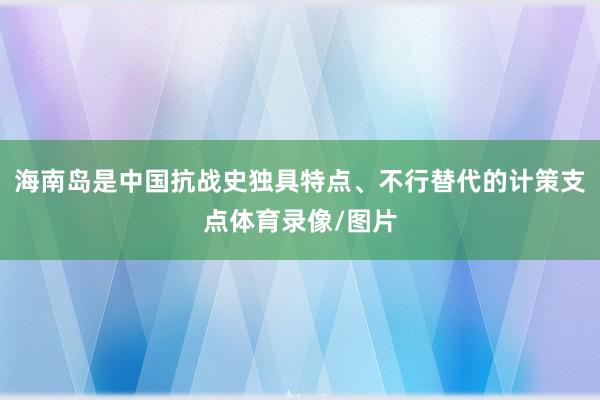海南岛是中国抗战史独具特点、不行替代的计策支点体育录像/图片