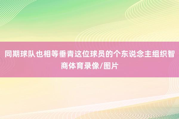同期球队也相等垂青这位球员的个东说念主组织智商体育录像/图片