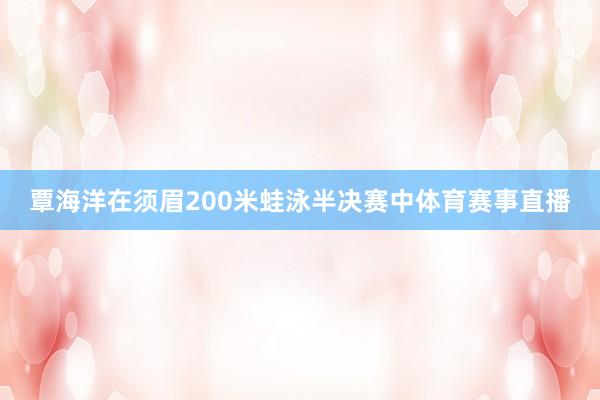 覃海洋在须眉200米蛙泳半决赛中体育赛事直播