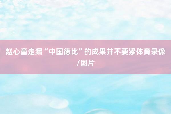 赵心童走漏“中国德比”的成果并不要紧体育录像/图片