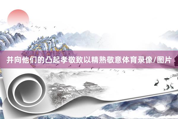 并向他们的凸起孝敬致以精熟敬意体育录像/图片