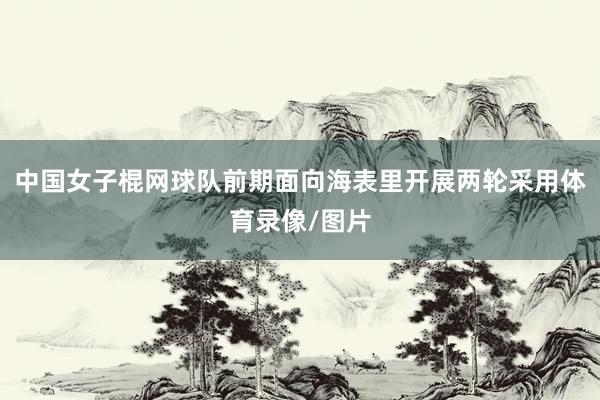 中国女子棍网球队前期面向海表里开展两轮采用体育录像/图片