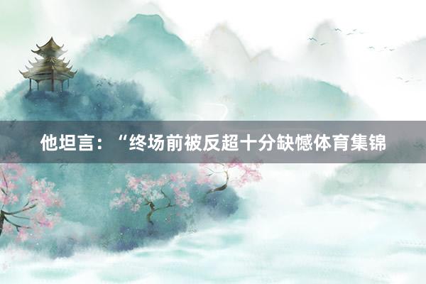 他坦言：“终场前被反超十分缺憾体育集锦