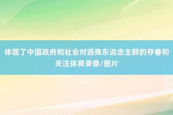 体现了中国政府和社会对迥殊东说念主群的存眷和关注体育录像/图片