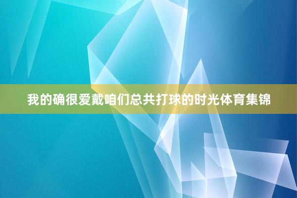 我的确很爱戴咱们总共打球的时光体育集锦