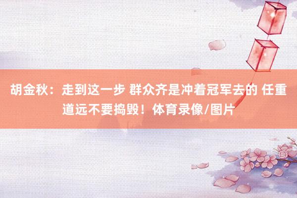 胡金秋：走到这一步 群众齐是冲着冠军去的 任重道远不要捣毁！体育录像/图片