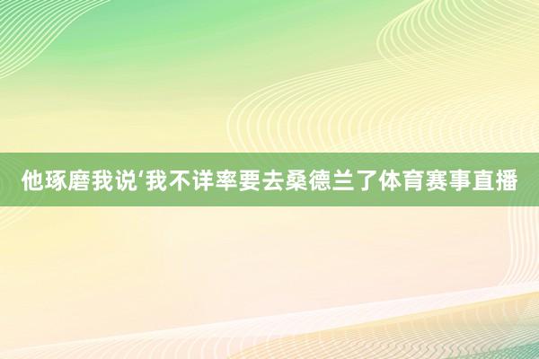 他琢磨我说‘我不详率要去桑德兰了体育赛事直播