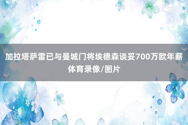 加拉塔萨雷已与曼城门将埃德森谈妥700万欧年薪体育录像/图片