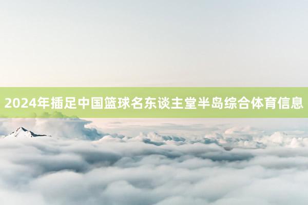 2024年插足中国篮球名东谈主堂半岛综合体育信息