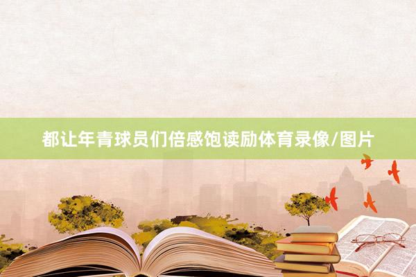 都让年青球员们倍感饱读励体育录像/图片