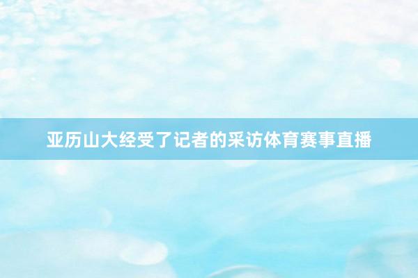 亚历山大经受了记者的采访体育赛事直播