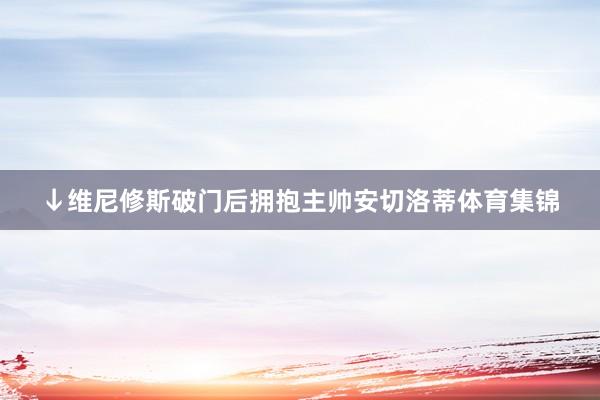 ↓维尼修斯破门后拥抱主帅安切洛蒂体育集锦